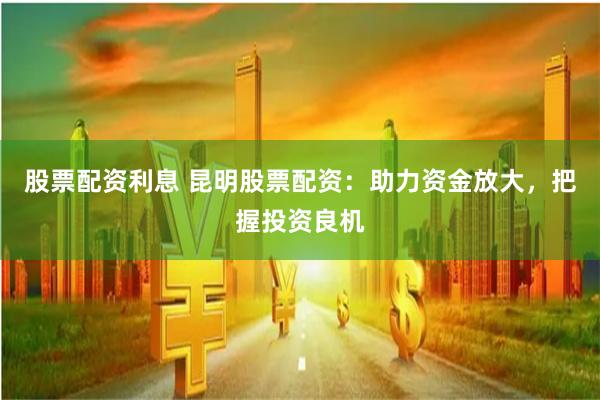 股票配資利息 昆明股票配資：助力資金放大，把握投資良機