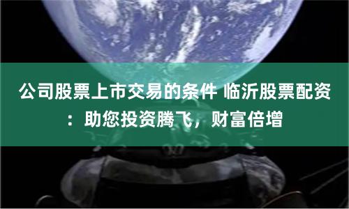 公司股票上市交易的條件 臨沂股票配資：助您投資騰飛，財富倍增