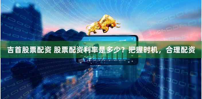 吉首股票配資 股票配資利率是多少？把握時機，合理配資