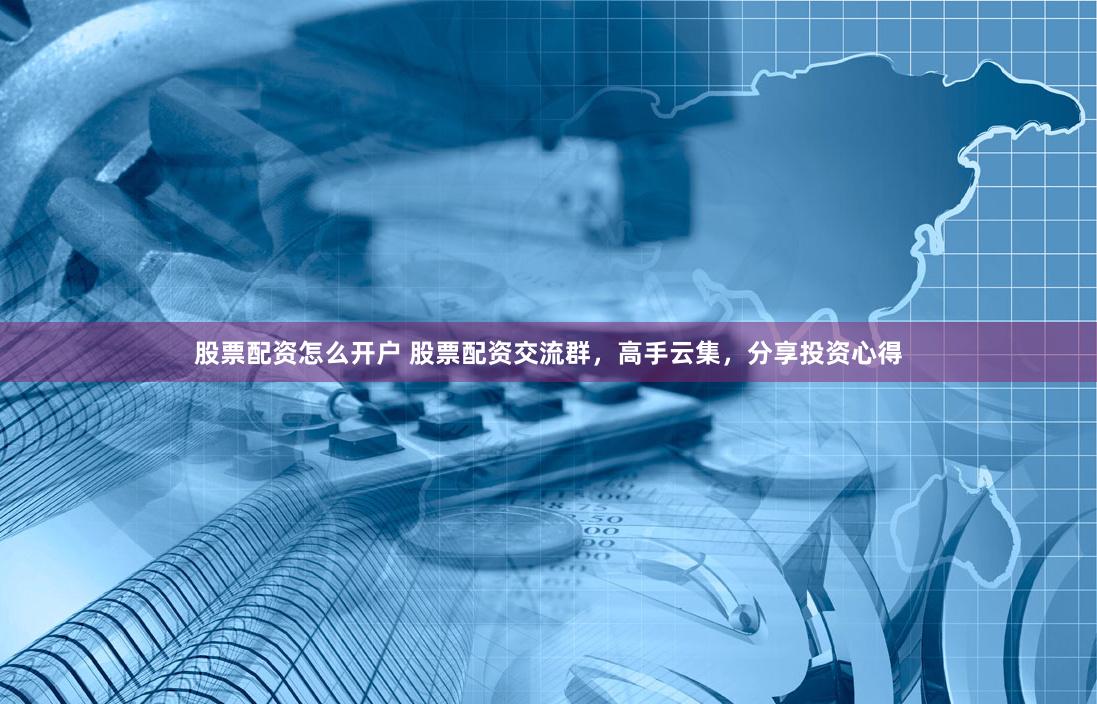 股票配資怎么開戶 股票配資交流群，高手云集，分享投資心得