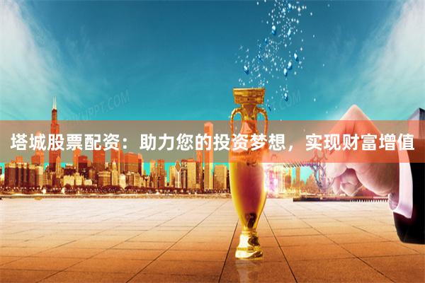 塔城股票配資：助力您的投資夢想，實現財富增值
