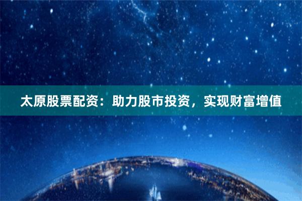 太原股票配資：助力股市投資，實現財富增值